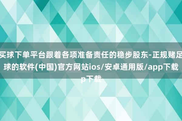 买球下单平台跟着各项准备责任的稳步股东-正规赌足球的软件(中国)官方网站ios/安卓通用版/app下载