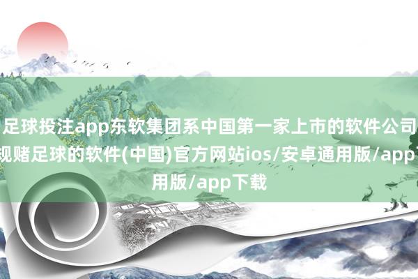 足球投注app东软集团系中国第一家上市的软件公司-正规赌足球的软件(中国)官方网站ios/安卓通用版/app下载