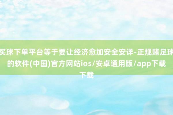 买球下单平台等于要让经济愈加安全安详-正规赌足球的软件(中国)官方网站ios/安卓通用版/app下载