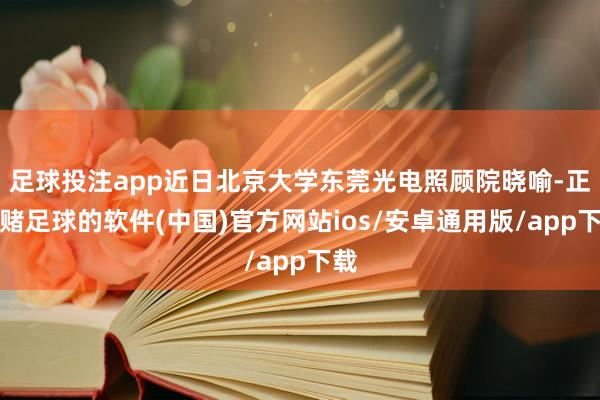 足球投注app近日北京大学东莞光电照顾院晓喻-正规赌足球的软件(中国)官方网站ios/安卓通用版/app下载