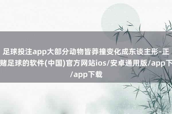 足球投注app大部分动物皆莽撞变化成东谈主形-正规赌足球的软件(中国)官方网站ios/安卓通用版/app下载