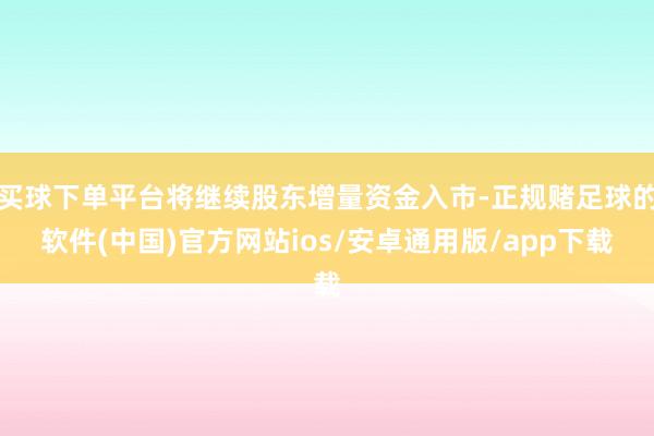 买球下单平台将继续股东增量资金入市-正规赌足球的软件(中国)官方网站ios/安卓通用版/app下载