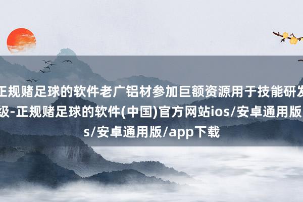 正规赌足球的软件老广铝材参加巨额资源用于技能研发和诱骗升级-正规赌足球的软件(中国)官方网站ios/安卓通用版/app下载