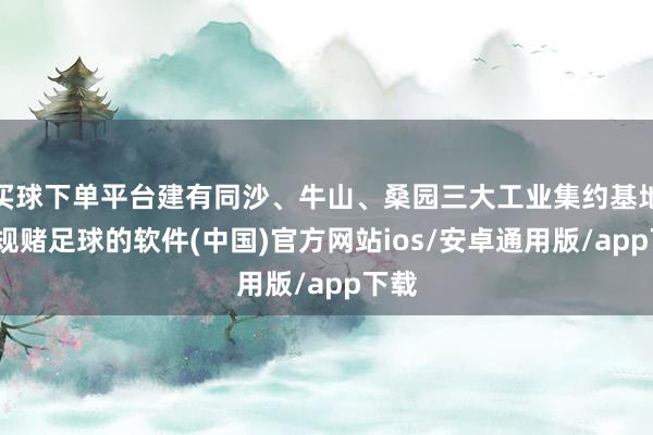 买球下单平台建有同沙、牛山、桑园三大工业集约基地-正规赌足球的软件(中国)官方网站ios/安卓通用版/app下载