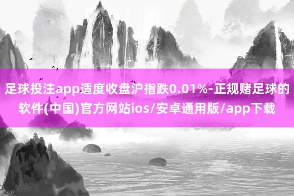 足球投注app适度收盘沪指跌0.01%-正规赌足球的软件(中国)官方网站ios/安卓通用版/app下载