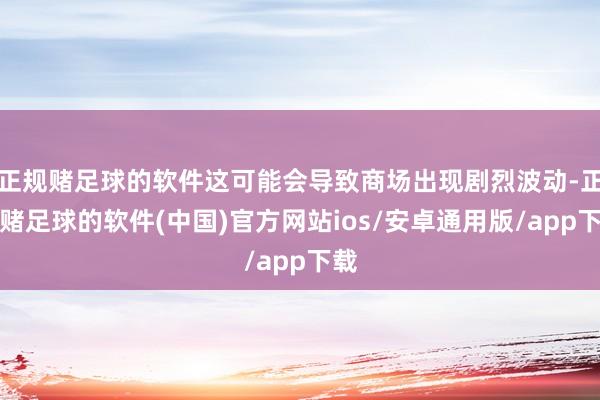 正规赌足球的软件这可能会导致商场出现剧烈波动-正规赌足球的软件(中国)官方网站ios/安卓通用版/app下载