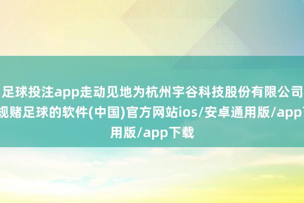 足球投注app走动见地为杭州宇谷科技股份有限公司-正规赌足球的软件(中国)官方网站ios/安卓通用版/app下载