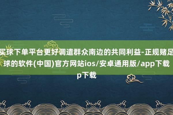 买球下单平台更好调遣群众南边的共同利益-正规赌足球的软件(中国)官方网站ios/安卓通用版/app下载