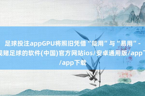 足球投注appGPU将照旧凭借“能用”与“易用”-正规赌足球的软件(中国)官方网站ios/安卓通用版/app下载