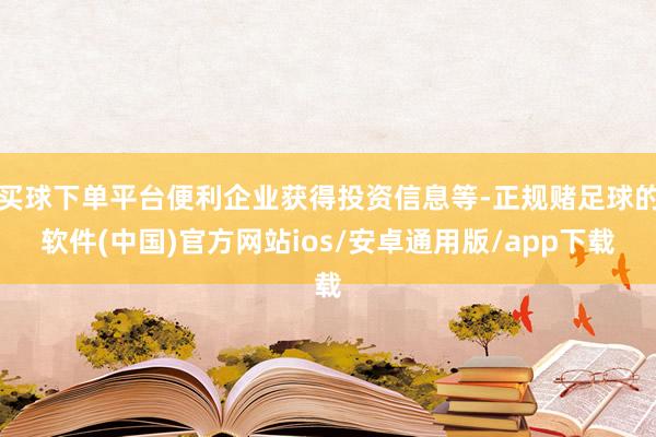 买球下单平台便利企业获得投资信息等-正规赌足球的软件(中国)官方网站ios/安卓通用版/app下载