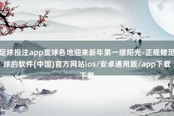 足球投注app寰球各地迎来新年第一缕阳光-正规赌足球的软件(中国)官方网站ios/安卓通用版/app下载