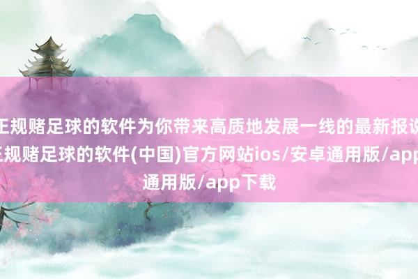 正规赌足球的软件为你带来高质地发展一线的最新报说念-正规赌足球的软件(中国)官方网站ios/安卓通用版/app下载