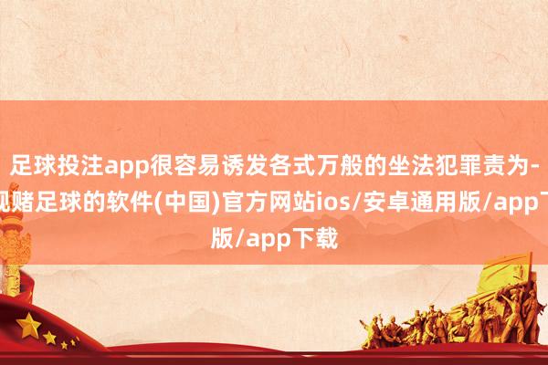 足球投注app很容易诱发各式万般的坐法犯罪责为-正规赌足球的软件(中国)官方网站ios/安卓通用版/app下载