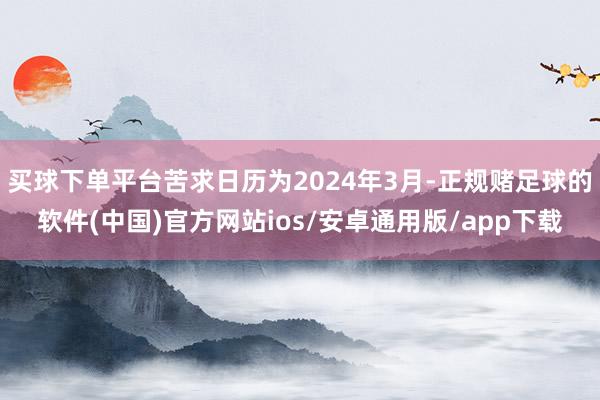 买球下单平台苦求日历为2024年3月-正规赌足球的软件(中国)官方网站ios/安卓通用版/app下载