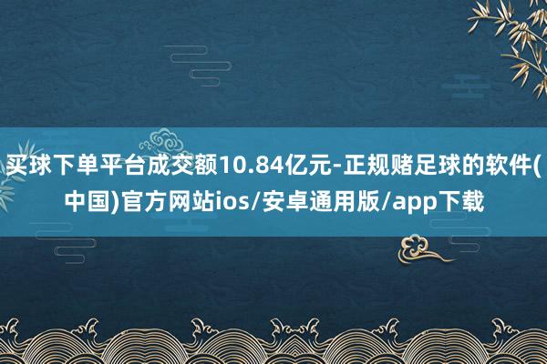 买球下单平台成交额10.84亿元-正规赌足球的软件(中国)官方网站ios/安卓通用版/app下载