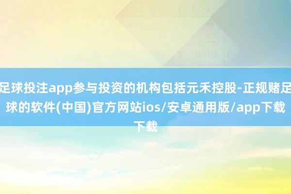 足球投注app参与投资的机构包括元禾控股-正规赌足球的软件(中国)官方网站ios/安卓通用版/app下载