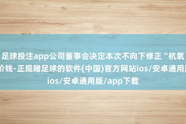 足球投注app公司董事会决定本次不向下修正“杭氧转债”转股价钱-正规赌足球的软件(中国)官方网站ios/安卓通用版/app下载