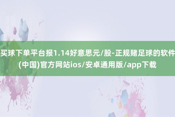 买球下单平台报1.14好意思元/股-正规赌足球的软件(中国)官方网站ios/安卓通用版/app下载