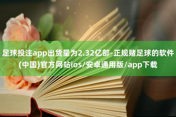 足球投注app出货量为2.32亿部-正规赌足球的软件(中国)官方网站ios/安卓通用版/app下载