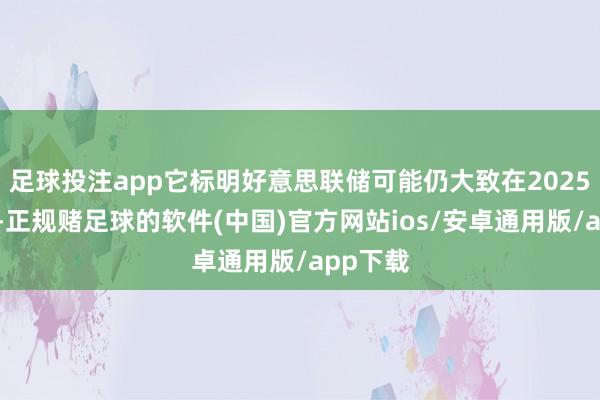 足球投注app它标明好意思联储可能仍大致在2025年降息-正规赌足球的软件(中国)官方网站ios/安卓通用版/app下载