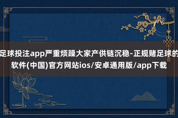 足球投注app严重烦躁大家产供链沉稳-正规赌足球的软件(中国)官方网站ios/安卓通用版/app下载