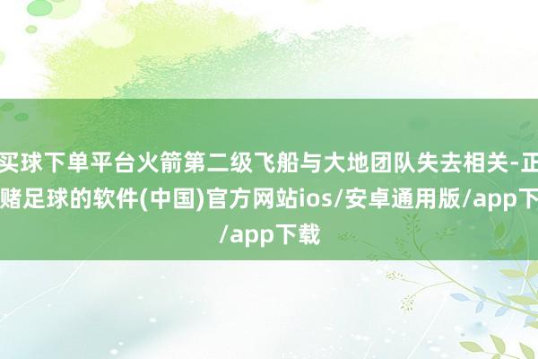 买球下单平台火箭第二级飞船与大地团队失去相关-正规赌足球的软件(中国)官方网站ios/安卓通用版/app下载