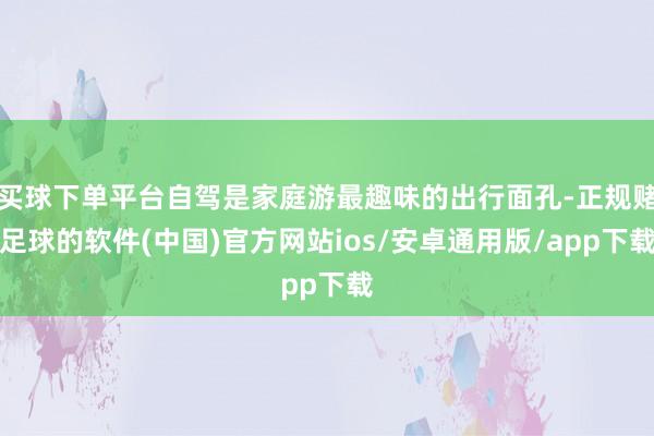 买球下单平台自驾是家庭游最趣味的出行面孔-正规赌足球的软件(中国)官方网站ios/安卓通用版/app下载