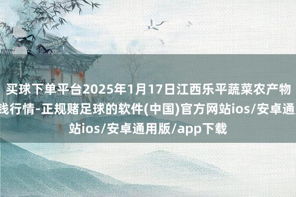 买球下单平台2025年1月17日江西乐平蔬菜农产物批发大市集价钱行情-正规赌足球的软件(中国)官方网站ios/安卓通用版/app下载