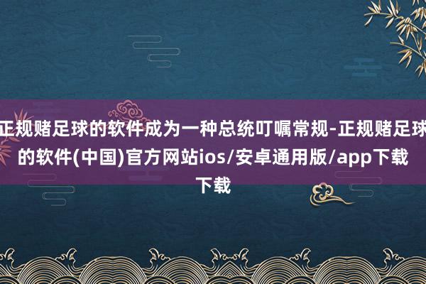 正规赌足球的软件成为一种总统叮嘱常规-正规赌足球的软件(中国)官方网站ios/安卓通用版/app下载